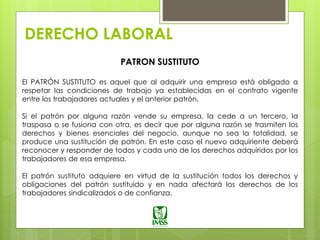 DERECHO LABORAL
PATRON SUSTITUTO
El PATRÓN SUSTITUTO es aquel que al adquirir una empresa está obligado a
respetar las condiciones de trabajo ya establecidas en el contrato vigente
entre los trabajadores actuales y el anterior patrón.
Si el patrón por alguna razón vende su empresa, la cede a un tercero, la
traspasa o se fusiona con otra, es decir que por alguna razón se trasmiten los
derechos y bienes esenciales del negocio, aunque no sea la totalidad, se
produce una sustitución de patrón. En este caso el nuevo adquiriente deberá
reconocer y responder de todos y cada uno de los derechos adquiridos por los
trabajadores de esa empresa.
El patrón sustituto adquiere en virtud de la sustitución todos los derechos y
obligaciones del patrón sustituido y en nada afectará los derechos de los
trabajadores sindicalizados o de confianza.
 