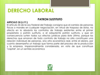 DERECHO LABORAL
PATRON SUSTITUTO
ARTICULO 35 (L.F.T.)
El artículo 35 de la Ley Federal del Trabajo consigna que el cambio de personas
físicas o morales en cualquier negociación, en virtud de traspaso de éstas, no
afecta en lo absoluto los contratos de trabajo existentes entre el primer
propietario o patrón sustituto, o el adquirente patrón sustituto, y que en
consecuencia surten todos sus efectos jurídicos para éste último, porque los
derechos que emanan de todo contrato de trabajo no sólo constituyen una
relación individual de personas, sino otro económico real, entre el obrero, por
cuanto desempeña un trabajo que forma parte del proceso de la producción
y la empresa, impersonalmente considerada, en vista de que constituye
"capital", en un sentido económico
 