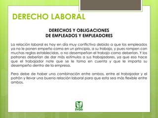 DERECHO LABORAL
DERECHOS Y OBLIGACIONES
DE EMPLEADOS Y EMPLEADORES
La relación laboral es hoy en día muy conflictiva debido a que los empleados
ya no le ponen empeño como en un principio, a su trabajo, y pues rompen con
muchas reglas establecidas, o no desempeñan el trabajo como deberían. Y los
patrones deberían de dar más estímulos a sus trabajadores, ya que eso hace
que el trabajador note que se le toma en cuenta y que le importa su
desempeño dentro de la empresa.
Pero debe de haber una combinación entre ambos, entre el trabajador y el
patrón y llevar una buena relación laboral para que esta sea más flexible entre
ambos.
 