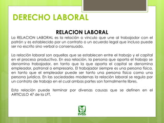 DERECHO LABORAL
RELACION LABORAL
La RELACION LABORAL es la relación o vinculo que une al trabajador con el
patrón y es establecido por un contrato o un acuerdo legal que incluso puede
ser no escrito sino verbal o consensuado.
La relación laboral son aquellas que se establecen entre el trabajo y el capital
en el proceso productivo. En esa relación, la persona que aporta el trabajo se
denomina trabajador, en tanto que la que aporta el capital se denomina
empleador, patronal o empresario. El trabajador siempre es una persona física,
en tanto que el empleador puede ser tanto una persona física como una
persona jurídica. En las sociedades modernas la relación laboral se regula por
un contrato de trabajo en el cual ambas partes son formalmente libres.
Esta relación puede terminar por diversas causas que se definen en el
ARTICULO 47 de la LFT.
 