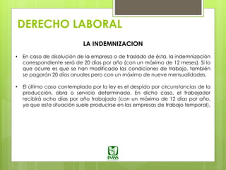 DERECHO LABORAL
LA INDEMNIZACION
• En caso de disolución de la empresa o de traslado de ésta, la indemnización
correspondiente será de 20 días por año (con un máximo de 12 meses). Si lo
que ocurre es que se han modificado las condiciones de trabajo, también
se pagarán 20 días anuales pero con un máximo de nueve mensualidades.
• El último caso contemplado por la ley es el despido por circunstancias de la
producción, obra o servicio determinado. En dicho caso, el trabajador
recibirá ocho días por año trabajado (con un máximo de 12 días por año,
ya que esta situación suele producirse en las empresas de trabajo temporal).
 