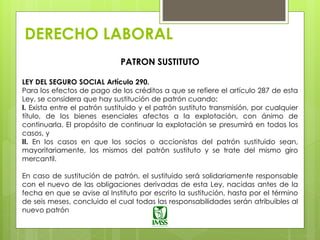DERECHO LABORAL
PATRON SUSTITUTO
LEY DEL SEGURO SOCIAL Artículo 290.
Para los efectos de pago de los créditos a que se refiere el artículo 287 de esta
Ley, se considera que hay sustitución de patrón cuando:
I. Exista entre el patrón sustituido y el patrón sustituto transmisión, por cualquier
título, de los bienes esenciales afectos a la explotación, con ánimo de
continuarla. El propósito de continuar la explotación se presumirá en todos los
casos, y
II. En los casos en que los socios o accionistas del patrón sustituido sean,
mayoritariamente, los mismos del patrón sustituto y se trate del mismo giro
mercantil.
En caso de sustitución de patrón, el sustituido será solidariamente responsable
con el nuevo de las obligaciones derivadas de esta Ley, nacidas antes de la
fecha en que se avise al Instituto por escrito la sustitución, hasta por el término
de seis meses, concluido el cual todas las responsabilidades serán atribuibles al
nuevo patrón
 