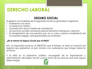 DERECHO LABORAL
SEGURO SOCIAL
El objetivo o la finalidad de la seguridad social, es garantizar lo siguiente:
• El derecho a la salud
• La asistencia médica
• La protección de los medios de subsistencia
• Los servicios sociales necesarios para el bienestar individual y colectivo
• El otorgamiento de una pensión que, en su caso y previo cumplimiento de
los requisitos legales, será garantizada por el Estado.
¿Es lo mismo el Seguro Social que el IMSS?
NO. La seguridad social es un SERVICIO que el Estado, es decir el conjunto de
órganos que gobiernan al país, brinda a los ciudadanos que tengan derecho
al mismo.
Y el IMSS es el organismo público, encargado de la organización y
administración del Seguro Social y por lo tanto de los servicios que este seguro
debe otorgar.
 