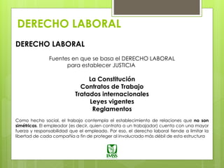 DERECHO LABORAL
DERECHO LABORAL
Fuentes en que se basa el DERECHO LABORAL
para establecer JUSTICIA
La Constitución
Contratos de Trabajo
Tratados internacionales
Leyes vigentes
Reglamentos
Como hecho social, el trabajo contempla el establecimiento de relaciones que no son
simétricas. El empleador (es decir, quien contrata a un trabajador) cuenta con una mayor
fuerza y responsabilidad que el empleado. Por eso, el derecho laboral tiende a limitar la
libertad de cada compañía a fin de proteger al involucrado más débil de esta estructura
 