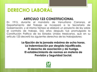 DERECHO LABORAL
ARTICULO 123 CONSTITUCIONAL
En 1915, durante el mandato de Venustiano Carranza, el
Departamento del Trabajo se incorporó a la Secretaría de
Gobernación, y al mismo tiempo se elaboró un proyecto de ley sobre
el contrato de trabajo. Dos años después fue promulgada la
Constitución Política de los Estados Unidos Mexicanos, que en su
artículo 123 decretó los siguientes derechos de los trabajadores:
La fijación de la jornada máxima de ocho horas.
La indemnización por despido injustificado.
El derecho de asociación y de huelga.
El establecimiento de normas en materia de
Previsión y Seguridad Social.
 