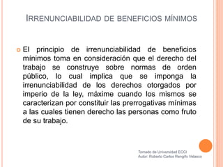 IRRENUNCIABILIDAD DE BENEFICIOS MÍNIMOS
 El principio de irrenunciabilidad de beneficios
mínimos toma en consideración que el derecho del
trabajo se construye sobre normas de orden
público, lo cual implica que se imponga la
irrenunciabilidad de los derechos otorgados por
imperio de la ley, máxime cuando los mismos se
caracterizan por constituir las prerrogativas mínimas
a las cuales tienen derecho las personas como fruto
de su trabajo.
Tomado de Universidad ECCI
Autor: Roberto Carlos Rengifo Velasco
 