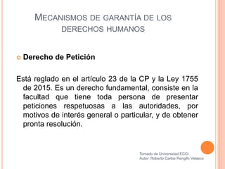 MECANISMOS DE GARANTÍA DE LOS
DERECHOS HUMANOS
 Derecho de Petición
Está reglado en el artículo 23 de la CP y la Ley 1755
de 2015. Es un derecho fundamental, consiste en la
facultad que tiene toda persona de presentar
peticiones respetuosas a las autoridades, por
motivos de interés general o particular, y de obtener
pronta resolución.
Tomado de Universidad ECCI
Autor: Roberto Carlos Rengifo Velasco
 