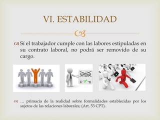 
 Sí el trabajador cumple con las labores estipuladas en
su contrato laboral, no podrá ser removido de su
cargo.
 … primacía de la realidad sobre formalidades establecidas por los
sujetos de las relaciones laborales; (Art. 53 CPT).
VI. ESTABILIDAD
 