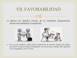 
 Aplicar las debidas normas de la compañía íntegramente,
dando favorabilidad al empleado.
 En caso de conflicto o duda sobre la aplicación de normas vigentes de trabajo,
prevalece la más favorable al trabajador. La norma que se adopte debe aplicarse
en su integridad.; (Art. 21 CST)
VII. FAVORABILIDAD
 