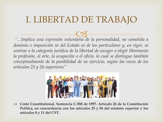 “…Implica una expresión voluntaria de la personalidad, no sometida a
dominio o imposición ni del Estado ni de los particulares y, en rigor, se
contrae a la categoría jurídica de la libertad de escoger o elegir libremente
la profesión, el arte, la ocupación o el oficio, lo cual se distingue también
conceptualmente de la posibilidad de su ejercicio, según las voces de los
artículos 25 y 26 superiores”
 Corte Constitutional, Sentencia C-588 de 1997. Artículo 26 de la Constitución
Política, en concordancia con los artículos 25 y 84 del estatuto superior y los
artículos 8 y 11 del CST.
I. LIBERTAD DE TRABAJO
 