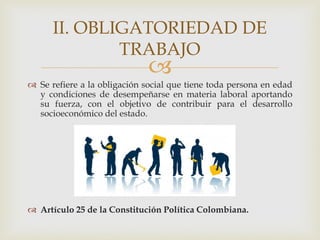 
 Se refiere a la obligación social que tiene toda persona en edad
y condiciones de desempeñarse en materia laboral aportando
su fuerza, con el objetivo de contribuir para el desarrollo
socioeconómico del estado.
 Artículo 25 de la Constitución Política Colombiana.
II. OBLIGATORIEDAD DE
TRABAJO
 