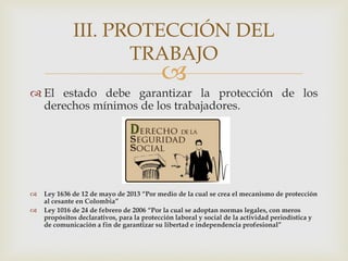 
 El estado debe garantizar la protección de los
derechos mínimos de los trabajadores.
 Ley 1636 de 12 de mayo de 2013 “Por medio de la cual se crea el mecanismo de protección
al cesante en Colombia”
 Ley 1016 de 24 de febrero de 2006 “Por la cual se adoptan normas legales, con meros
propósitos declarativos, para la protección laboral y social de la actividad periodística y
de comunicación a fin de garantizar su libertad e independencia profesional”
III. PROTECCIÓN DEL
TRABAJO
 