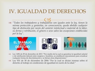  “Todos los trabajadores y trabajadoras son iguales ante la ley, tienen la
misma protección y garantías, en consecuencia, queda abolido cualquier
tipo de distinción por razón del carácter intelectual o material de la labor,
su forma o retribución, el género o sexo salvo las excepciones establecidas
por la ley”.
 Ley 1496 de 29 de diciembre de 2011 “Por medio de la cual se garantiza la igualdad salarial
y de retribución laboral entre mujeres y hombres, se establecen mecanismos para erradicar
cualquier forma de discriminación y se dictan otras disposiciones.”
 Ley 931 de 30 de diciembre de 2004 “Por la cual se dictan normas sobre el
derecho al trabajo en condiciones de igualdad en razón de la edad.”
IV. IGUALDAD DE DERECHOS
 