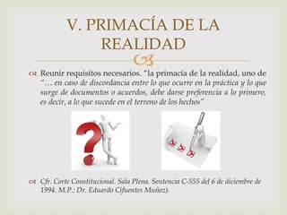  Reunir requisitos necesarios. “la primacía de la realidad, uno de
“… en caso de discordancia entre lo que ocurre en la práctica y lo que
surge de documentos o acuerdos, debe darse preferencia a lo primero,
es decir, a lo que sucede en el terreno de los hechos”
 Cfr. Corte Constitucional. Sala Plena. Sentencia C-555 del 6 de diciembre de
1994. M.P.: Dr. Eduardo Cifuentes Muñoz).
V. PRIMACÍA DE LA
REALIDAD
 