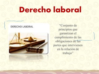 Derecho laboral
“Conjunto de
principios que
garantizan el
cumplimiento de las
obligaciones de las
partes que intervienen
en la relación de
trabajo”
 