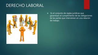 DERECHO LABORAL
 Es el conjunto de reglas jurídicas que
garantizan el cumplimiento de las obligaciones
de las partes que intervienen en una relación
de trabajo.
 