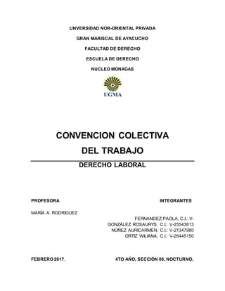 UNVERSIDAD NOR-ORIENTAL PRIVADA
GRAN MARISCAL DE AYACUCHO
FACULTAD DE DERECHO
ESCUELA DE DERECHO
NUCLEO MONAGAS
CONVENCION COLECTIVA
DEL TRABAJO
DERECHO LABORAL
PROFESORA INTEGRANTES
MARÍA A. RODRIGUEZ
FERNANDEZ PAOLA, C.I.: V-
GONZÁLEZ ROSAURYS, C.I.: V-25543813
NÚÑEZ AURICARMEN, C.I.: V-21347980
ORTIZ WILIANA, C.I.: V-26445150
FEBRERO 2017. 4TO AÑO, SECCIÓN 06. NOCTURNO.
 