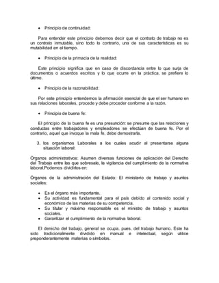  Principio de continuidad:
Para entender este principio debemos decir que el contrato de trabajo no es
un contrato inmutable, sino todo lo contrario, una de sus características es su
mutabilidad en el tiempo.
 Principio de la primacia de la realidad:
Este principio significa que en caso de discordancia entre lo que surja de
documentos o acuerdos escritos y lo que ocurre en la práctica, se prefiere lo
último.
 Principio de la razonabilidad:
Por este principio entendemos la afirmación esencial de que el ser humano en
sus relaciones laborales, procede y debe proceder conforme a la razón.
 Principio de buena fe:
El principio de la buena fe es una presunción: se presume que las relaciones y
conductas entre trabajadores y empleadores se efectúan de buena fe. Por el
contrario, aquel que invoque la mala fe, debe demostrarla.
3. los organismos Laborales a los cuales acudir al presentarse alguna
situación laboral:
Órganos administrativos: Asumen diversas funciones de aplicación del Derecho
del Trabajo entre las que sobresale, la vigilancia del cumplimiento de la normativa
laboral.Podemos dividirlos en:
Órganos de la administración del Estado: El ministerio de trabajo y asuntos
sociales:
 Es el órgano más importante.
 Su actividad es fundamental para el país debido al contenido social y
económico de las materias de su competencia.
 Su titular y máximo responsable es el ministro de trabajo y asuntos
sociales.
 Garantizar el cumplimiento de la normativa laboral.
El derecho del trabajo, general se ocupa, pues, del trabajo humano. Este ha
sido tradicionalmente dividido en manual e intelectual, según utilice
preponderantemente materias o símbolos.
 