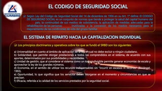  Según Ley del Código de Seguridad Social del 14 de diciembre de 1956 en su Art. 1º define: El CODIGO
DE SEGURIDAD SOCIAL es un conjunto de normas que tiende a proteger la salud del capital humano del
país, la continuidad de sus medios de subsistencia, la aplicación de medidas adecuadas para la
rehabilitación de las personas inutilizadas y la concesión de los medios necesarios para el
mejoramiento de las condiciones de vida del grupo familiar.
 Los principios doctrinarios y operativos sobre los que se fundó el SRBD son los siguientes:
a) Universalidad en cuanto al ámbito de aplicación de la ley, el cual no debe excluir a ningún ciudadano.
b) Solidaridad, que permite otorgar prestaciones a todos los comprendidos en el sistema, de acuerdo con sus
aportes, determinados por sus posibilidades y necesidades.
c) Unidad de gestión, que al considerar el sistema como un todo indivisible permite generar economías de escala y
aprovechar la ley de los grandes números.
d) Economía, en el sentido de utilizar los recursos indispensables sin “incurrir en excesos ni recortes” (Bocángel,
1993).
e) Oportunidad, lo que significa que los servicios deben otorgarse en el momento y circunstancias en que se
precisan.
f) Eficacia, referida a la calidad de los servicios prestados por la seguridad social.
 