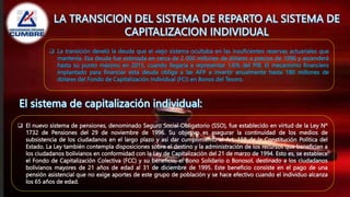  La transición develó la deuda que el viejo sistema ocultaba en las insuficientes reservas actuariales que
mantenía. Esa deuda fue estimada en cerca de 2 000 millones de dólares a precios de 1996 y ascenderá
hasta su punto máximo en 2015, cuando llegaría a representar 1.6% del PIB. El mecanismo financiero
implantado para financiar esta deuda obliga a las AFP a invertir anualmente hasta 180 millones de
dólares del Fondo de Capitalización Individual (FCI) en Bonos del Tesoro.
 El nuevo sistema de pensiones, denominado Seguro Social Obligatorio (SSO), fue establecido en virtud de la Ley Nº
1732 de Pensiones del 29 de noviembre de 1996. Su objetivo es asegurar la continuidad de los medios de
subsistencia de los ciudadanos en el largo plazo y así dar cumplimiento al Art. 158 de la Constitución Política del
Estado. La Ley también contempla disposiciones sobre el destino y la administración de los recursos que benefician a
los ciudadanos bolivianos en conformidad con la Ley de Capitalización del 21 de marzo de 1994. Esto es, se establece
el Fondo de Capitalización Colectiva (FCC) y su beneficio, el Bono Solidario o Bonosol, destinado a los ciudadanos
bolivianos mayores de 21 años de edad al 31 de diciembre de 1995. Este beneficio consiste en el pago de una
pensión asistencial que no exige aportes de este grupo de población y se hace efectivo cuando el individuo alcanza
los 65 años de edad.
 