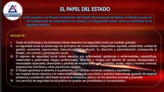  De acuerdo a la Nueva Constitución del Estado Plurinacional de Bolivia, el Estado asume un
rol fundamental de importancia con relación a la Seguridad Social como se manifiesta en el
siguiente articulo
Artículo 45:
I. Todas las bolivianas y los bolivianos tienen derecho a la seguridad social con carácter gratuito.
II. La seguridad social se presta bajo los principios de universalidad, integralidad, equidad, solidaridad, unidad de
gestión, economía, oportunidad, interculturalidad y eficacia. Su dirección y administración corresponde al
Estado, con control y participación social.
III. El régimen de seguridad social cubre atención por enfermedad, epidemias y enfermedades catastróficas;
maternidad y paternidad; riesgos profesionales, laborales y riesgos por labores de campo; discapacidad y
necesidades especiales; desempleo y pérdida de empleo; orfandad, invalidez, viudez, vejez y muerte; vivienda,
asignaciones familiares y otras previsiones sociales.
IV. El Estado garantiza el derecho a la jubilación, con carácter universal, solidario y equitativo.
V. Las mujeres tienen derecho a la maternidad segura, con una visión y práctica intercultural; gozarán de especial
asistencia y protección del Estado durante el embarazo, parto y en los periodos prenatal y posnatal.
VI. Los servicios de seguridad social pública no podrán ser privatizados ni concesionados.
 