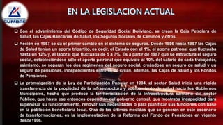  Con el advenimiento del Código de Seguridad Social Boliviano, se crean la Caja Petrolera de
Salud, las Cajas Bancarias de Salud, los Seguros Sociales de Caminos y otros.
 Recién en 1987 se da el primer cambio en el sistema de seguros. Desde 1956 hasta 1987 las Cajas
de Salud tenían un aporte tripartito, es decir, el Estado con el 1%, el aporte patronal que fluctuaba
hasta un 12% y, el laboral que fluctuaba de 5 a 7%. Es a partir de 1987 que se estructura el seguro
social, estableciéndose sólo el aporte patronal que equivale al 10% del salario de cada trabajador,
asimismo, se separan los dos regímenes del seguro social, creándose un seguro de salud y un
seguro de pensiones, independientes entre sí; se crean, además, las Cajas de Salud y los Fondos
de Pensiones.
 La promulgación de la Ley de Participación Popular en 1994, el sector Salud inicia una rápida
transferencia de la propiedad de la infraestructura y equipamiento de salud hacia los Gobiernos
Municipales, hecho que produce la territorialización de la infraestructura sanitaria del sector
Público, que hasta ese entonces dependían del gobierno central, que mostraba incapacidad para
supervisar su funcionamiento, renovar sus necesidades o para planificar sus funciones con base
en la población beneficiaria local. Otra de las últimas medidas que se generan en este escenario
de transformaciones, es la implementación de la Reforma del Fondo de Pensiones en vigente
desde1996.
 