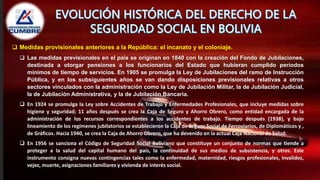  Medidas provisionales anteriores a la República: el incanato y el coloniaje.
 Las medidas previsionales en el país se originan en 1840 con la creación del Fondo de Jubilaciones,
destinada a otorgar pensiones a los funcionarios del Estado que hubieran cumplido períodos
mínimos de tiempo de servicios. En 1905 se promulga la Ley de Jubilaciones del ramo de Instrucción
Pública, y en los subsiguientes años se van dando disposiciones previsionales relativas a otros
sectores vinculados con la administración como la Ley de Jubilación Militar, la de Jubilación Judicial,
la de Jubilación Administrativa, y la de Jubilación Bancaria.
 En 1924 se promulga la Ley sobre Accidentes de Trabajo y Enfermedades Profesionales, que incluye medidas sobre
higiene y seguridad; 11 años después se crea la Caja de Seguro y Ahorro Obrero, como entidad encargada de la
administración de los recursos correspondientes a los accidentes de trabajo. Tiempo después (1938), y bajo
lineamiento de los regímenes jubilatorios se establecieron la Caja de Seguro Social de Ferroviarios, de Diplomáticos y ,
de Gráficos. Hacia 1940, se crea la Caja de Ahorro Obrero, que ha devenido en la actual Caja Nacional de Salud.
 En 1956 se sanciona el Código de Seguridad Social Boliviano que constituye un conjunto de normas que tiende a
proteger a la salud del capital humano del país, la continuidad de sus medios de subsistencia, y otros. Este
instrumento consigna nuevas contingencias tales como la enfermedad, maternidad, riesgos profesionales, invalidez,
vejez, muerte, asignaciones familiares y vivienda de interés social.
 
