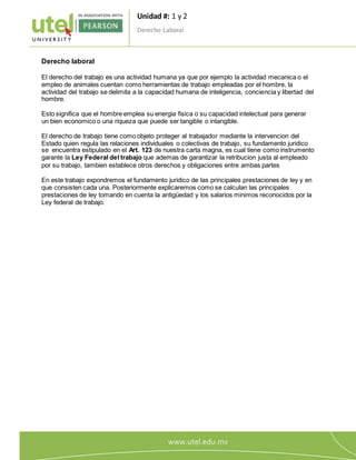Unidad #: 1 y 2
Derecho Laboral
2
Derecho laboral
El derecho del trabajo es una actividad humana ya que por ejemplo la actividad mecanica o el
empleo de animales cuentan como herramientas de trabajo empleadas por el hombre, la
actividad del trabajo se delimita a la capacidad humana de inteligencia, conciencia y libertad del
hombre.
Esto significa que el hombre emplea su energia fisica o su capacidad intelectual para generar
un bien economico o una riqueza que puede ser tangible o intangible.
El derecho de trabajo tiene como objeto proteger al trabajador mediante la intervencion del
Estado quien regula las relaciones individuales o colectivas de trabajo, su fundamento juridico
se encuentra estipulado en el Art. 123 de nuestra carta magna, es cual tiene como instrumento
garante la Ley Federal del trabajo que ademas de garantizar la retribucion justa al empleado
por su trabajo, tambien establece otros derechos y obligaciones entre ambas partes
En este trabajo expondremos el fundamento juridico de las principales prestaciones de ley y en
que consisten cada una. Posteriormente explicaremos como se calculan las principales
prestaciones de ley tomando en cuenta la antigüedad y los salarios minimos reconocidos por la
Ley federal de trabajo.
 