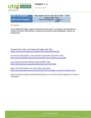 Unidad #: 1 y 2
Derecho Laboral
6
Factor de integracion Dias pagados 381.5 / dias del año 365 = 1.0452
Salario diario integrado
Salario diario 95 X
Factor de integracion 1.0452 =_
99.29
Conclusion.
La ley federal del trabajo regula las relaciones entre patron y empleado, para garantizar un
respeto al derecho entre ambos un derecho que acarreas responsabilidades mutuas, las
prestaciones
Congreso de la Union, Ley Federal del Trabajo, Nov 2012.
https://www.personal.unam.mx/dgpe/docs/leyFedTrabajo.pdf
El universal, Red politica, como calcular el aguinaldo, Diciembre 2014.
http://www.redpolitica.mx/nacion/enterate-como-calcular-tu-aguinaldo
Ley Federal del trabajo, Bibliojuridicas UNAM, 1998.
http://info4.juridicas.unam.mx/juslab/leylab/123/165.htm
Pago correcto de tiempo extra, idc online, julio 2013.
http://www.idconline.com.mx/laboral/2013/07/26/pago-correcto-de-tiempo-extra
http://contadorcontado.com/2013/05/29/que-es-el-salario-diario-integrado-y-como-se-
calculasdi/
 