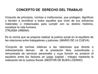 CONCEPTO DE DERECHO DEL TRABAJO
Conjunto de principios, normas e instituciones, que protegen, dignifican
y tienden a revindicar a todos aquellos que viven de sus esfuerzos
materiales o intelectuales para cumplir con su destino histórico,
socializar la vida humana.
(TRUEBA URBINA)
Es la norma que se propone realizar la justicia social en el equilibrio de
las relaciones entre trabajadores y patrones. (MARIO DE LA CUEVA)
•Conjunto de normas relativas a las relaciones que directa o
indirectamente derivan de la prestación libre, subordinada y
remunerada de servicios personales y cuya función es producir el
equilibrio entre los factores en juego (capital - trabajo) mediante la
realización de la Justicia Social. (NESTOR DE BUEN LOZANO)
 