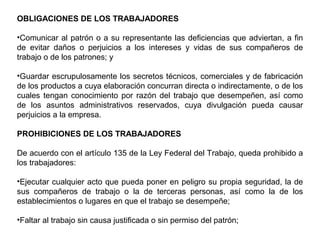 OBLIGACIONES DE LOS TRABAJADORES
•Comunicar al patrón o a su representante las deficiencias que adviertan, a fin
de evitar daños o perjuicios a los intereses y vidas de sus compañeros de
trabajo o de los patrones; y
•Guardar escrupulosamente los secretos técnicos, comerciales y de fabricación
de los productos a cuya elaboración concurran directa o indirectamente, o de los
cuales tengan conocimiento por razón del trabajo que desempeñen, así como
de los asuntos administrativos reservados, cuya divulgación pueda causar
perjuicios a la empresa.
PROHIBICIONES DE LOS TRABAJADORES
De acuerdo con el artículo 135 de la Ley Federal del Trabajo, queda prohibido a
los trabajadores:
•Ejecutar cualquier acto que pueda poner en peligro su propia seguridad, la de
sus compañeros de trabajo o la de terceras personas, así como la de los
establecimientos o lugares en que el trabajo se desempeñe;
•Faltar al trabajo sin causa justificada o sin permiso del patrón;
 