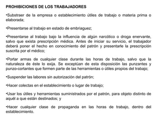 PROHIBICIONES DE LOS TRABAJADORES
•Substraer de la empresa o establecimiento útiles de trabajo o materia prima o
elaborada;
•Presentarse al trabajo en estado de embriaguez;
•Presentarse al trabajo bajo la influencia de algún narcótico o droga enervante,
salvo que exista prescripción médica. Antes de iniciar su servicio, el trabajador
deberá poner el hecho en conocimiento del patrón y presentarle la prescripción
suscrita por el médico;
•Portar armas de cualquier clase durante las horas de trabajo, salvo que la
naturaleza de éste lo exija. Se exceptúan de esta disposición las punzantes y
punzo-cortantes que formen parte de las herramientas o útiles propios del trabajo;
•Suspender las labores sin autorización del patrón;
•Hacer colectas en el establecimiento o lugar de trabajo;
•Usar los útiles y herramientas suministrados por el patrón, para objeto distinto de
aquél a que están destinados; y
•Hacer cualquier clase de propaganda en las horas de trabajo, dentro del
establecimiento.
 