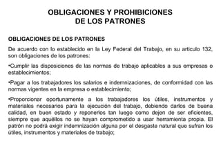 OBLIGACIONES Y PROHIBICIONES
DE LOS PATRONES
OBLIGACIONES DE LOS PATRONES
De acuerdo con lo establecido en la Ley Federal del Trabajo, en su articulo 132,
son obligaciones de los patrones:
•Cumplir las disposiciones de las normas de trabajo aplicables a sus empresas o
establecimientos;
•Pagar a los trabajadores los salarios e indemnizaciones, de conformidad con las
normas vigentes en la empresa o establecimiento;
•Proporcionar oportunamente a los trabajadores los útiles, instrumentos y
materiales necesarios para la ejecución del trabajo, debiendo darlos de buena
calidad, en buen estado y reponerlos tan luego como dejen de ser eficientes,
siempre que aquéllos no se hayan comprometido a usar herramienta propia. El
patrón no podrá exigir indemnización alguna por el desgaste natural que sufran los
útiles, instrumentos y materiales de trabajo;
 