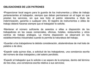 OBLIGACIONES DE LOS PATRONES
•Proporcionar local seguro para la guarda de los instrumentos y útiles de trabajo
pertenecientes al trabajador, siempre que deban permanecer en el lugar en que
prestan los servicios, sin que sea lícito al patrón retenerlos a título de
indemnización, garantía o cualquier otro. El registro de instrumentos o útiles de
trabajo deberá hacerse siempre que el trabajador lo solicite;
•Mantener el número suficiente de asientos o sillas a disposición de los
trabajadores en las casas comerciales, oficinas, hoteles, restaurantes y otros
centros de trabajo análogos. La misma disposición se observará en los
establecimientos industriales cuando lo permita la naturaleza del trabajo;
•Guardar a los trabajadores la debida consideración, absteniéndose de mal trato de
palabra o de obra;
•Expedir cada quince días, a solicitud de los trabajadores, una constancia escrita
del número de días trabajados y del salario percibido;
•Expedir al trabajador que lo solicite o se separe de la empresa, dentro del término
de tres días, una constancia escrita relativa a sus servicios;
 