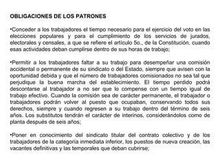OBLIGACIONES DE LOS PATRONES
•Conceder a los trabajadores el tiempo necesario para el ejercicio del voto en las
elecciones populares y para el cumplimiento de los servicios de jurados,
electorales y censales, a que se refiere el artículo 5o., de la Constitución, cuando
esas actividades deban cumplirse dentro de sus horas de trabajo;
•Permitir a los trabajadores faltar a su trabajo para desempeñar una comisión
accidental o permanente de su sindicato o del Estado, siempre que avisen con la
oportunidad debida y que el número de trabajadores comisionados no sea tal que
perjudique la buena marcha del establecimiento. El tiempo perdido podrá
descontarse al trabajador a no ser que lo compense con un tiempo igual de
trabajo efectivo. Cuando la comisión sea de carácter permanente, el trabajador o
trabajadores podrán volver al puesto que ocupaban, conservando todos sus
derechos, siempre y cuando regresen a su trabajo dentro del término de seis
años. Los substitutos tendrán el carácter de interinos, considerándolos como de
planta después de seis años;
•Poner en conocimiento del sindicato titular del contrato colectivo y de los
trabajadores de la categoría inmediata inferior, los puestos de nueva creación, las
vacantes definitivas y las temporales que deban cubrirse;
 
