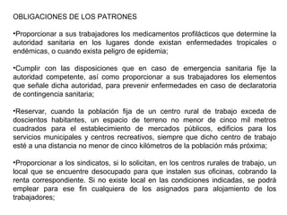 OBLIGACIONES DE LOS PATRONES
•Proporcionar a sus trabajadores los medicamentos profilácticos que determine la
autoridad sanitaria en los lugares donde existan enfermedades tropicales o
endémicas, o cuando exista peligro de epidemia;
•Cumplir con las disposiciones que en caso de emergencia sanitaria fije la
autoridad competente, así como proporcionar a sus trabajadores los elementos
que señale dicha autoridad, para prevenir enfermedades en caso de declaratoria
de contingencia sanitaria;
•Reservar, cuando la población fija de un centro rural de trabajo exceda de
doscientos habitantes, un espacio de terreno no menor de cinco mil metros
cuadrados para el establecimiento de mercados públicos, edificios para los
servicios municipales y centros recreativos, siempre que dicho centro de trabajo
esté a una distancia no menor de cinco kilómetros de la población más próxima;
•Proporcionar a los sindicatos, si lo solicitan, en los centros rurales de trabajo, un
local que se encuentre desocupado para que instalen sus oficinas, cobrando la
renta correspondiente. Si no existe local en las condiciones indicadas, se podrá
emplear para ese fin cualquiera de los asignados para alojamiento de los
trabajadores;
 