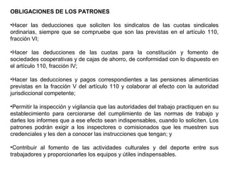 OBLIGACIONES DE LOS PATRONES
•Hacer las deducciones que soliciten los sindicatos de las cuotas sindicales
ordinarias, siempre que se compruebe que son las previstas en el artículo 110,
fracción VI;
•Hacer las deducciones de las cuotas para la constitución y fomento de
sociedades cooperativas y de cajas de ahorro, de conformidad con lo dispuesto en
el artículo 110, fracción IV;
•Hacer las deducciones y pagos correspondientes a las pensiones alimenticias
previstas en la fracción V del artículo 110 y colaborar al efecto con la autoridad
jurisdiccional competente;
•Permitir la inspección y vigilancia que las autoridades del trabajo practiquen en su
establecimiento para cerciorarse del cumplimiento de las normas de trabajo y
darles los informes que a ese efecto sean indispensables, cuando lo soliciten. Los
patrones podrán exigir a los inspectores o comisionados que les muestren sus
credenciales y les den a conocer las instrucciones que tengan; y
•Contribuir al fomento de las actividades culturales y del deporte entre sus
trabajadores y proporcionarles los equipos y útiles indispensables.
 