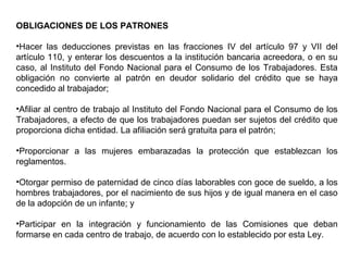 OBLIGACIONES DE LOS PATRONES
•Hacer las deducciones previstas en las fracciones IV del artículo 97 y VII del
artículo 110, y enterar los descuentos a la institución bancaria acreedora, o en su
caso, al Instituto del Fondo Nacional para el Consumo de los Trabajadores. Esta
obligación no convierte al patrón en deudor solidario del crédito que se haya
concedido al trabajador;
•Afiliar al centro de trabajo al Instituto del Fondo Nacional para el Consumo de los
Trabajadores, a efecto de que los trabajadores puedan ser sujetos del crédito que
proporciona dicha entidad. La afiliación será gratuita para el patrón;
•Proporcionar a las mujeres embarazadas la protección que establezcan los
reglamentos.
•Otorgar permiso de paternidad de cinco días laborables con goce de sueldo, a los
hombres trabajadores, por el nacimiento de sus hijos y de igual manera en el caso
de la adopción de un infante; y
•Participar en la integración y funcionamiento de las Comisiones que deban
formarse en cada centro de trabajo, de acuerdo con lo establecido por esta Ley.
 