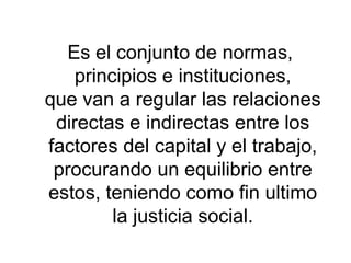 Es el conjunto de normas,
principios e instituciones,
que van a regular las relaciones
directas e indirectas entre los
factores del capital y el trabajo,
procurando un equilibrio entre
estos, teniendo como fin ultimo
la justicia social.
 