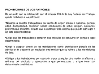 PROHIBICIONES DE LOS PATRONES:
De acuerdo con lo establecido con el artículo 133 de la Ley Federal del Trabajo,
queda prohibido a los patrones:
•Negarse a aceptar trabajadores por razón de origen étnico o nacional, género,
edad, discapacidad, condición social, condiciones de salud, religión, opiniones,
preferencias sexuales, estado civil o cualquier otro criterio que pueda dar lugar a
un acto discriminatorio;
•Exigir que los trabajadores compren sus artículos de consumo en tienda o lugar
determinado;
•Exigir o aceptar dinero de los trabajadores como gratificación porque se les
admita en el trabajo o por cualquier otro motivo que se refiera a las condiciones
de éste;
•Obligar a los trabajadores por coacción o por cualquier otro medio, a afiliarse o
retirarse del sindicato o agrupación a que pertenezcan, o a que voten por
determinada candidatura;
 