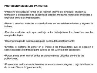 PROHIBICIONES DE LOS PATRONES:
•Intervenir en cualquier forma en el régimen interno del sindicato, impedir su
formación o el desarrollo de la actividad sindical, mediante represalias implícitas o
explícitas contra los trabajadores;
•Hacer o autorizar colectas o suscripciones en los establecimientos y lugares de
trabajo;
•Ejecutar cualquier acto que restrinja a los trabajadores los derechos que les
otorgan las leyes;
•Hacer propaganda política o religiosa dentro del establecimiento;
•Emplear el sistema de poner en el índice a los trabajadores que se separen o
sean separados del trabajo para que no se les vuelva a dar ocupación;
•Portar armas en el interior de los establecimientos ubicados dentro de las
poblaciones;
•Presentarse en los establecimientos en estado de embriaguez o bajo la influencia
de un narcótico o droga enervante;
 