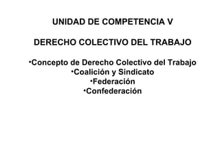 UNIDAD DE COMPETENCIA V
DERECHO COLECTIVO DEL TRABAJO
•Concepto de Derecho Colectivo del Trabajo
•Coalición y Sindicato
•Federación
•Confederación
 
