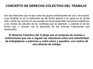 CONCEPTO DE DERECHO COLECTIVO DEL TRABAJO
Son las relaciones que se dan entre los grupos profesionales de uno y otro sector,
cuya finalidad no es la realización de del hecho laboral ni se agota en él, tiende
esto a dictar las normas en que aquello se ha de desarrollar (convenios colectivos)
y los modos de solución de los conflictos que se plantean, y además al de los
temas que s vinculan con el desarrollo de las diversas instituciones que
representan.
El Derecho Colectivo del Trabajo son el conjunto de normas e
instituciones que van a regular las relaciones entre una colectividad
de trabajadores o patrones y, entre estos y aquellos, con motivo de
una relación de trabajo.
 