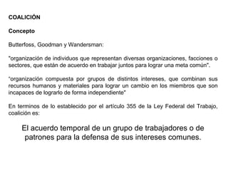 COALICIÓN
Concepto
Butterfoss, Goodman y Wandersman:
"organización de individuos que representan diversas organizaciones, facciones o
sectores, que están de acuerdo en trabajar juntos para lograr una meta común".
“organización compuesta por grupos de distintos intereses, que combinan sus
recursos humanos y materiales para lograr un cambio en los miembros que son
incapaces de lograrlo de forma independiente"
En terminos de lo establecido por el artículo 355 de la Ley Federal del Trabajo,
coalición es:
El acuerdo temporal de un grupo de trabajadores o de
patrones para la defensa de sus intereses comunes.
 