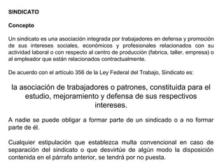 SINDICATO
Concepto
Un sindicato es una asociación integrada por trabajadores en defensa y promoción
de sus intereses sociales, económicos y profesionales relacionados con su
actividad laboral o con respecto al centro de producción (fabrica, taller, empresa) o
al empleador que están relacionados contractualmente.
De acuerdo con el artículo 356 de la Ley Federal del Trabajo, Sindicato es:
la asociación de trabajadores o patrones, constituida para el
estudio, mejoramiento y defensa de sus respectivos
intereses.
A nadie se puede obligar a formar parte de un sindicado o a no formar
parte de él.
Cualquier estipulación que establezca multa convencional en caso de
separación del sindicato o que desvirtúe de algún modo la disposición
contenida en el párrafo anterior, se tendrá por no puesta.
 