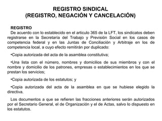 REGISTRO SINDICAL
(REGISTRO, NEGACIÓN Y CANCELACIÓN)
REGISTRO
De acuerdo con lo establecido en el articulo 365 de la LFT, los sindicatos deben
registrarse en la Secretaría del Trabajo y Previsión Social en los casos de
competencia federal y en las Juntas de Conciliación y Arbitraje en los de
competencia local, a cuyo efecto remitirán por duplicado:
•Copia autorizada del acta de la asamblea constitutiva;
•Una lista con el número, nombres y domicilios de sus miembros y con el
nombre y domicilio de los patrones, empresas o establecimientos en los que se
prestan los servicios;
•Copia autorizada de los estatutos; y
•Copia autorizada del acta de la asamblea en que se hubiese elegido la
directiva.
Los documentos a que se refieren las fracciones anteriores serán autorizados
por el Secretario General, el de Organización y el de Actas, salvo lo dispuesto en
los estatutos.
 