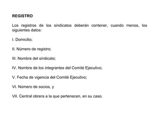 REGISTRO
Los registros de los sindicatos deberán contener, cuando menos, los
siguientes datos:
I. Domicilio;
II. Número de registro;
III. Nombre del sindicato;
IV. Nombre de los integrantes del Comité Ejecutivo;
V. Fecha de vigencia del Comité Ejecutivo;
VI. Número de socios, y
VII. Central obrera a la que pertenecen, en su caso.
 
