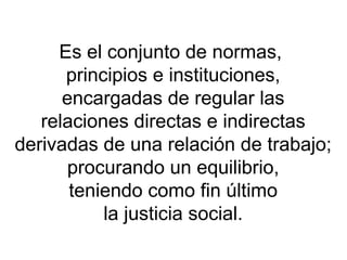 Es el conjunto de normas,
principios e instituciones,
encargadas de regular las
relaciones directas e indirectas
derivadas de una relación de trabajo;
procurando un equilibrio,
teniendo como fin último
la justicia social.
 