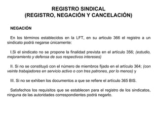 REGISTRO SINDICAL
(REGISTRO, NEGACIÓN Y CANCELACIÓN)
NEGACIÓN
En los términos establecidos en la LFT, en su articulo 366 el registro a un
sindicato podrá negarse únicamente:
I.Si el sindicato no se propone la finalidad prevista en el artículo 356; (estudio,
mejoramiento y defensa de sus respectivos intereses)
II. Si no se constituyó con el número de miembros fijado en el artículo 364; (con
veinte trabajadores en servicio activo o con tres patrones, por lo menos) y
III. Si no se exhiben los documentos a que se refiere el artículo 365 BIS.
Satisfechos los requisitos que se establecen para el registro de los sindicatos,
ninguna de las autoridades correspondientes podrá negarlo.
 