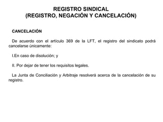 CANCELACIÓN
De acuerdo con el artículo 369 de la LFT, el registro del sindicato podrá
cancelarse únicamente:
I.En caso de disolución; y
II. Por dejar de tener los requisitos legales.
La Junta de Conciliación y Arbitraje resolverá acerca de la cancelación de su
registro.
REGISTRO SINDICAL
(REGISTRO, NEGACIÓN Y CANCELACIÓN)
 
